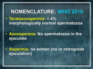 NOMENCLATURE: WHO 2010
• Teratozoospermia: < 4%
  morphologically normal spermatozoa

• Azoospermia: No spermatozoa in the
  ejaculate

• Aspermia: no semen (no or retrograde
  ejaculation)
 