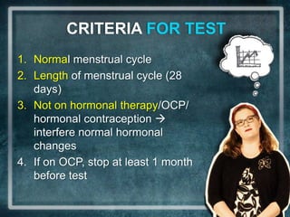 CRITERIA FOR TEST
1. Normal menstrual cycle
2. Length of menstrual cycle (28
   days)
3. Not on hormonal therapy/OCP/
   hormonal contraception 
   interfere normal hormonal
   changes
4. If on OCP, stop at least 1 month
   before test
 