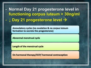 - Normal Day 21 progesterone level in
  functioning corpus luteum > 30ng/ml
- ↓ Day 21 progesterone level 
   Anovulatory cycles (no ovulation & no corpus luteum
   formation to secrete the progesterone)

   Abnormal menstrual cycle


   Length of the menstrual cycle


   On hormonal therapy/OCP/ hormonal contraception
 
