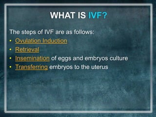 WHAT IS IVF?
The steps of IVF are as follows:
• Ovulation Induction
• Retrieval
• Insemination of eggs and embryos culture
• Transferring embryos to the uterus
 