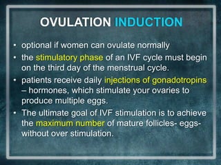 OVULATION INDUCTION
• optional if women can ovulate normally
• the stimulatory phase of an IVF cycle must begin
  on the third day of the menstrual cycle.
• patients receive daily injections of gonadotropins
  – hormones, which stimulate your ovaries to
  produce multiple eggs.
• The ultimate goal of IVF stimulation is to achieve
  the maximum number of mature follicles- eggs-
  without over stimulation.
 