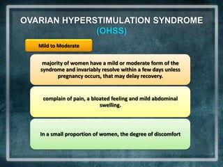 OVARIAN HYPERSTIMULATION SYNDROME
              (OHSS)
   Mild to Moderate


    majority of women have a mild or moderate form of the
   syndrome and invariably resolve within a few days unless
          pregnancy occurs, that may delay recovery.


    complain of pain, a bloated feeling and mild abdominal
                           swelling.



   In a small proportion of women, the degree of discomfort
 