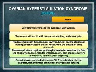 OVARIAN HYPERSTIMULATION SYNDROME
              (OHSS)
                                                       Severe


           Very rarely is severe and the ovaries are very swollen.


    The woman will feel ill, with nausea and vomiting, abdominal pain.

  Fluid accumulates in the abdominal cavity and chest, causing abdominal
     swelling and shortness of breath. Reduction in the amount of urine
                                  produced.
 These complications require urgent hospital admission to restore the fluid
  and electrolyte balance, monitor progress, control pain and in some very
                  serious cases, termination of pregnancy.
    Complications associated with severe OHHS include blood clotting
      disorders, kidney damage and twisted ovary (ovarian torsion).
 
