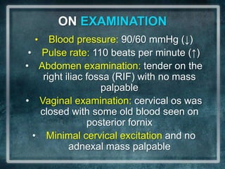 ON EXAMINATION
     •      Blood pressure: 90/60 mmHg (↓)
 •       Pulse rate: 110 beats per minute (↑)
•        Abdomen examination: tender on the
          right iliac fossa (RIF) with no mass
                         palpable
•        Vaginal examination: cervical os was
         closed with some old blood seen on
                      posterior fornix
     •     Minimal cervical excitation and no
                 adnexal mass palpable
 