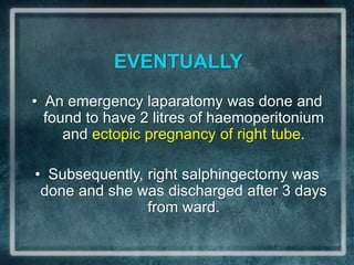 EVENTUALLY
• An emergency laparatomy was done and
  found to have 2 litres of haemoperitonium
     and ectopic pregnancy of right tube.

• Subsequently, right salphingectomy was
 done and she was discharged after 3 days
                from ward.
 