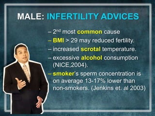 MALE: INFERTILITY ADVICES
      – 2nd most common cause
      – BMI > 29 may reduced fertility.
      – increased scrotal temperature.
      – excessive alcohol consumption
        (NICE,2004).
      – smoker’s sperm concentration is
        on average 13-17% lower than
        non-smokers. (Jenkins et. al 2003)
 