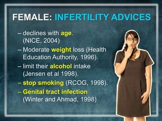 FEMALE: INFERTILITY ADVICES
 – declines with age.
   (NICE, 2004)
 – Moderate weight loss (Health
   Education Authority, 1996).
 – limit their alcohol intake
   (Jensen et al 1998).
 – stop smoking (RCOG, 1998).
 – Genital tract infection
   (Winter and Ahmad, 1998)
 