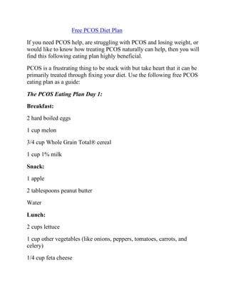 Free PCOS Diet Plan

If you need PCOS help, are struggling with PCOS and losing weight, or
would like to know how treating PCOS naturally can help, then you will
find this following eating plan highly beneficial.

PCOS is a frustrating thing to be stuck with but take heart that it can be
primarily treated through fixing your diet. Use the following free PCOS
eating plan as a guide:

The PCOS Eating Plan Day 1:

Breakfast:
2 hard boiled eggs

1 cup melon

3/4 cup Whole Grain Total® cereal

1 cup 1% milk

Snack:

1 apple

2 tablespoons peanut butter

Water

Lunch:
2 cups lettuce

1 cup other vegetables (like onions, peppers, tomatoes, carrots, and
celery)

1/4 cup feta cheese
 