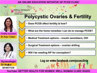 1Copyright © 2014 Well Woman Clinic. All rights reserved.
Polycystic Ovaries & Fertility
Log on www.facebook.com/pcosclinic
YouTube: BETTER HEALTH FOR WOMEN: WELL WOMAN CLINIC RADIO
AN ONLINE EDUCATION INITIATIVE OF PCOS CLINIC
• Does PCOS affect fertility & how?
• What are the home remedies I can do to manage PCOS?
• Medical Treatment options – insulin sensitizers, OVI
• Surgical Treatment options – ovarian drilling
• Will I be needing IVF for conception?
Dr Anju Yadav
Dr Nupur
Gupta
Fertility Consultant
Gynecologis
t
9818077238
 
