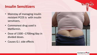 • Mainstay of managing insulin
resistant PCOS is with insulin
sensitizers.
• Commonest drug used is
Metformin.
• Dose of 1500 –1700mg/day in
divided doses.
• Causes G.I. side effects
Insulin Sensitizers
 