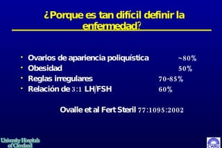 ¿Porque es tan difícil definir la enfermedad?   Ovarios de apariencia poliquística ~80% Obesidad 50% Reglas irregulares 70-85% Relación de 3:1 LH/FSH 60% Ovalle et al Fert Steril 77:1095:2002 