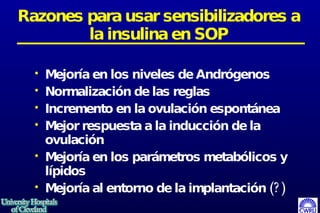 Razones para usar sensibilizadores a la insulina en SOP Mejoría en los niveles de Andrógenos Normalización de las reglas Incremento en la ovulación espontánea Mejor respuesta a la inducción de la ovulación Mejoría en los parámetros metabólicos y lípidos Mejoría al entorno de la implantación (?)  