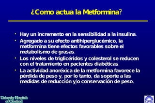 ¿Como actua la Metformina? Hay un incremento en la sensibilidad a la insulina.  Agregado a su efecto antihiperglucémico, la metformina tiene efectos favorables sobre el metabolismo de grasas.  Los niveles de triglicéridos y colesterol se reducen con el tratamiento en pacientes diabéticas.  La actividad anoréxica de la metformina favorece la pérdida de peso y, por lo tanto, da soporte a las medidas de reducción y/o conservación de peso.  