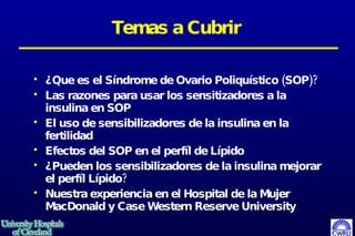 Temas a Cubrir ¿Que es el Síndrome de Ovario Poliquístico (SOP)?  Las razones para usar los sensitizadores a la insulina en SOP El uso de sensibilizadores de la insulina en la fertilidad Efectos del SOP en el perf í l de Lípido ¿Pueden los sensibilizadores de la insulina mejorar el perfíl  Lípido? Nuestra experiencia en el Hospital de la Mujer MacDonald y Case Western Reserve University 