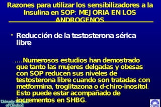 Razones para utilizar los sensibilizadores a la Insulina en SOP: MEJORIA EN LOS ANDROGENOS Reducción de la testosterona sérica libre … .Numerosos estudios han demostrado que tanto las mujeres delgadas y obesas con SOP reducen sus niveles de testosterona libre cuando son tratadas con metformina, troglitazona o d-chiro-inositol.  Esto puede estar acompañado de incrementos en SHBG.   