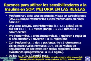 Metformina y dieta alta en proteína y baja en carbohidratos (DACBC)puede restaurar los ciclos menstruales en niñas con SOP Una dieta DACBC con Metformina (1.5-2.55 g/day) se les di ó  por 10.5 +/- 6.4 meses (rango, 4.5-26.5 meses) a 11 adolescentes Pre-Metformina, 5 eran amenorreicas, 3 tuvieron 1 regla en el año anterior y 3 tuvieron > o =6 reglas/año  Con Metformina, 10 de 11 pacientes (91%) retornaron a ciclos menstruales normales; 39% de las visitas de seguimiento en pacientes con reglas regulares fueron ovulatorias (progesterona> o =2.3 ng/mL).  De las 11, 9 (82%) perdió peso.  Razones para utilizar los sensibilizadores a la Insulina en SOP: MEJORIA EN LAS REGLAS Glueck CJ et al Metformin to restore normal menses in oligo-amenorrheic teenage girls with polycystic ovary syndrome (PCOS).J Adolesc Health. 2001 Sep;29(3):160-9 