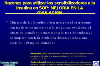 Objetivo de los Estudios :  Determinar si el tratamiento con metformina incrementa la respuesta ovulatoria al citrato de clomifeno e incrementa la tasa de embarazo en mujeres con falla ovulatoria documentada a una dosis de 150 mg de clomifeno   Razones para utilizar los sensibilizadores a la Insulina en SOP: MEJORIA EN LA OVULACION Nestler et al,   Effects of metformin on spontaneous and clomiphene-induced ovulation in the polycystic ovary syndrome ,  N Engl J Med 1998 Jun 25;338(26):1876-80 Vandermolen et al.  Metformin increases the ovulatory rate and pregnancy rate from clomiphene citrate in patients with polycystic ovary syndrome who are resistant to clomiphene citrate alone.  Fertil Steril 2001 Feb;75(2):310-5 