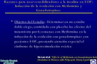Razones para usar sensibilizadores a la insulina en SOP: Inducción de la ovulación con Metformina y Gonadotropinas Objetivo del Estudio :  Determinar en un estudio doble-ciego, controlado con placebo los efectos del tratamiento por 6 semanas con Metformina en la inducción de la ovulación con gonadotropinas con pacientes SOP, prestando atención especial al síndrome de hiperestimulación ovárica   De Leo et al.  “Effects of Metformin on Gonadotropin-Induced Ovulation in Women with Polycystic Ovary Syndrome”   Fertil & Steril  72:282-285, 1999 
