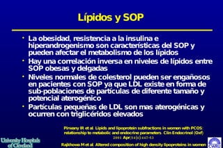 Lípidos y SOP La obesidad, resistencia a la insulina e hiperandrogenismo son características del SOP y pueden afectar el metabolismo de los lípidos Hay una correlación inversa en niveles de lípidos entre SOP obesas y delgadas Niveles normales de colesterol pueden ser engañosos en pacientes con SOP ya que LDL existe en forma de sub-poblaciones de partículas de diferente tamaño y potencial aterogénico Partículas  pequeñas de LDL son mas aterogénicas y ocurren con triglicéridos elevados  Pirwany IR et al. Lipids and lipoprotein subfractions in women with PCOS: relationship to metabolic and endocrine parameters. Clin Endocrinol (Oxf) 2001 Apr;54(4):447-53 Rajkhowa M et al. Altered composition of high density lipoproteins in women with the polycystic ovary syndrome. J Clin Endocrinol Metab 1997 Oct;82(10):3389-94 