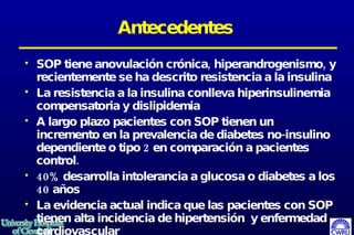 Antecedentes SOP tiene anovulación crónica, hiperandrogenismo, y recientemente se ha descrito resistencia a la insulina La resistencia a la insulina conlleva hiperinsulinemia compensatoria y dislipidemia  A largo plazo pacientes con SOP tienen un incremento en la prevalencia de diabetes no-insulino dependiente o tipo 2 en comparación a pacientes control.  40% desarrolla intolerancia a glucosa o diabetes a los 40 años  La evidencia actual indica que las pacientes con SOP tienen alta incidencia de hipertensión  y enfermedad cardiovascular  