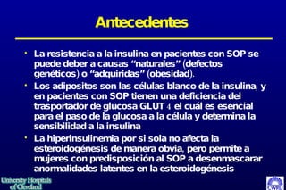 Antecedentes La resistencia a la insulina en pacientes con SOP se puede deber a causas “naturales” (defectos genéticos) o “adquiridas” (obesidad). Los adipositos son las células blanco de la insulina, y en pacientes con SOP tienen una deficiencia del trasportador de glucosa GLUT 4 el cuál es esencial para el paso de la glucosa a la célula y determina la sensibilidad a la insulina La hiperinsulinemia por si sola no afecta la esteroidogénesis de manera obvia, pero permite a mujeres con predisposición al SOP a desenmascarar anormalidades latentes en la esteroidogénesis  