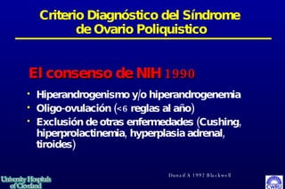 Criterio Diagnóstico del Síndrome  de Ovario Poliquistico Hiperandrogenismo y/o hiperandrogenemia Oligo-ovulación (<6 reglas al año) Exclusión de otras enfermedades (Cushing, hiperprolactinemia, hyperplasia adrenal, tiroides)  El consenso de NIH 1990 Dunaif A 1992 Blackwell 