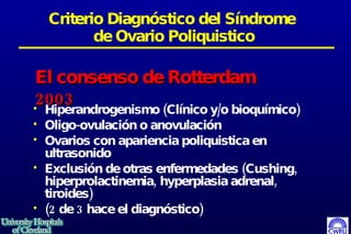 Criterio Diagnóstico del Síndrome  de Ovario Poliquistico Hiperandrogenismo (Clínico y/o bioquímico) Oligo-ovulación o anovulación Ovarios con apariencia poliquistica en ultrasonido Exclusión de otras enfermedades (Cushing, hiperprolactinemia, hyperplasia adrenal, tiroides)  (2 de 3 hace el diagnóstico)   El consenso de Rotterdam 2003 