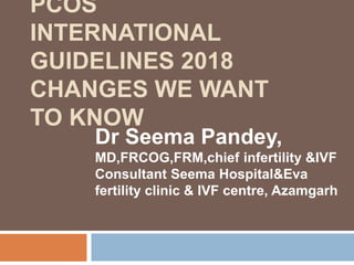 PCOS
INTERNATIONAL
GUIDELINES 2018
CHANGES WE WANT
TO KNOW
Dr Seema Pandey,
MD,FRCOG,FRM,chief infertility &IVF
Consultant Seema Hospital&Eva
fertility clinic & IVF centre, Azamgarh
 