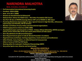 NARENDRA MALHOTRA
         M.D., F.I.C.O.G., F.I.C.M.C.H
•   Prof Intermedical International University,Croatia
•   President FOGSI (2008)
•   Dean of I.C.M.U. (2008)
•   Director Ian Donald School of Ultrasound
•   National Tech. Advisor for FOGSI-G.O.I.—Mc Arthur Foundation EOC Course
•   Hon Prof Ob Gyn at DMIMS,Sawangi,Advisor ART unit at MAMC & SMS Jaipur
•   Practicing Obstetrician Gynecologist at Agra. Special Interest in High Risk Obs., Ultrasound,
    Laparoscopy and Infertility, ART & Genetics
•   Member and Fellow of many Indian and international organisations
•   FOGSI Imaging Science Chairman (1996-2000)
•   Awarded best paper and best poster at FOGSI : 5 times, Ethicon fellowship, AOFOG young gyn.
    award, Corion award, Man of the year award, Best Citizens of India award
•   Over 30 published and 100 presented papers
•   Over 50 guest lectures given in India & Abroad.Presented 15 orations.
•   Organised many workshops, training programmes, travel seminars and conferences
•   Editor 8 books, many chapters, on editorial board of many journals
•   Editor of series of STEP by STEP books
•   Revising editor for Jeatcoate’s Textbook of Gynaecology (2007)
•   Very active Sports man, Rotarian and Social worker
                                               MALHOTRA HOSPITALS
                                                         84, M.G. Road, Agra-282 010
                     Phone : (O) 0562-2260275/2260276/2260277, (R) 0562-2260279, (M) 98370-33335; Fax : 0562-2265194
                                          E-mail : mnmhagra10@dataone.in / mnmhagra3@gmail.com
                                                     Website : www.malhotrahospitals.com
                                                           Rainbow Hospitals, Agra
            Consultant for IVF at jalandhar,ludhiana,ambala,bhiwani,gwalior,allahabad,gorakhpur,bariely,jaipur,delhi,sirsa,varanasi
                                                             Neapal & Bangladesh
                                                      NOW AT KANPUR AMBA HOSPITAL
 