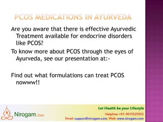 Are you aware that there is effective
Ayurvedic Treatment available for endocrine
disorders like PCOS?
To know more about PCOS through the eyes
of Ayurveda, see our presentation at:-
http://www.slideshare.net/nirogam/2-pcos-
and-ayurveda
Find out what formulations can treat PCOS
nowww!!
Web: www.nirogam.com
Help line: +91-9015525552
Email: support@nirogam.com
 