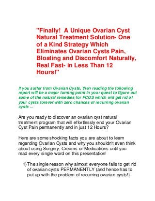 "Finally! A Unique Ovarian Cyst
Natural Treatment Solution- One
of a Kind Strategy Which
Eliminates Ovarian Cysts Pain,
Bloating and Discomfort Naturally,
Real Fast- in Less Than 12
Hours!"
If you suffer from Ovarian Cysts, then reading the following
report will be a major turning point in your quest to figure out
some of the natural remedies for PCOS which will get rid of
your cysts forever with zero chances of recurring ovarian
cysts …
Are you ready to discover an ovarian cyst natural
treatment program that will effortlessly end your Ovarian
Cyst Pain permanently and in just 12 Hours?
Here are some shocking facts you are about to learn
regarding Ovarian Cysts and why you shouldn't even think
about using Surgery, Creams or Medications until you
read every single word on this presentation!
1)The single reason why almost everyone fails to get rid
of ovarian cysts PERMANENTLY (and hence has to
put up with the problem of recurring ovarian cysts!)
 