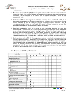 Proyectos de Investigación y Desarrollo Tecnológico 2005
FGCSUBIN-20 REV.00
Subsecretaría de Educación e Investigación Tecnológicas
Consejo del Sistema Nacional de Educación Tecnológica
14
1. Mecanismo Transcodificador (MT). Es el encargado de transcodificar los recursos Web obtenidos
del servidor Squid. Este módulo es parte de Moviware [Uri04] y se le harán las modificaciones
pertinentes a fin de integrarlo en el software que se pretende desarrollar a través de esta
propuesta de tesis.
2. Analizador HTTP. Es el encargado de analizar el contenido de los encabezado HTTP de las
solicitudes realizadas por los clientes. En este caso nos interesa encontrar información como el
recurso solicitado, el tipo de cliente que realiza la petición (sistema operativo y tipo de
microprocesador) y la fecha de modificación del recurso solicitado, entre otros campos. Este
analizador identifica el tipo de dispositivo que realiza la conexión.
3. Mecanismo Acaparador (MA). Se encarga de dos funciones: acaparar un sitio Web
transcodificado y sincronización de la caché transcodificada, Para esta última opción, debe haber
un control de versiones entre la caché local y la caché del servidor. Este módulo existe en
Moviware [Ver03] pero en la versión sin transcodificar, la intención es integrar este módulo y el
intermediario que se desarrollará, de tal forma que se detecte el dispositivo desde el cual se está
realizando una petición de un recurso Web y se envié al cliente, el recurso transcodificado o no.
4. Gestor de desconexión (GD). Es el encargado de revisar el medio inalámbrico y procesar todas
las peticiones realizadas por el cliente que no pudieron ser atendidas cuando se presentó el
evento de desconexión. Existe la alternativa de integrar un servidor Proxy caché con soporte a
operaciones en modo de desconexión en redes inalámbricas [Jua05], pero como se verá en la
sección de alcances, no es vital para el trabajo que se pretende desarrollar a través de esta
propuesta de tesis. En caso de que se integre dicho módulo, la conexión con el servidor Squid no
se realizará de manera directa, sino a través de este módulo.
4.7 Programa de actividades y calendarización
Actividad Mes
1 2 3 4 5 6 7 8 9 10 11 12
Evaluación de herramientas X X
eMbedded Visual Tools X
eMbedded Visual Basic x
eMbedded Visual C++ x
.NET CF X
C# x
Visual Basic .NET x
Java X
J2ME x
Personal Java x
Otras herramientas X
Comparativa de las herramientas x
Análisis de los recursos a Acaparar X X
Tamaño X
Tipo de los recursos X
Estructura de almacenamiento X X
Redacción de reporte parcial X
Estudio herramienta seleccionada X X
Estructuras de control X
Sockets X X
 