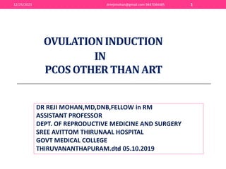 OVULATION INDUCTION
IN
PCOS OTHER THAN ART
DR REJI MOHAN,MD,DNB,FELLOW in RM
ASSISTANT PROFESSOR
DEPT. OF REPRODUCTIVE MEDICINE AND SURGERY
SREE AVITTOM THIRUNAAL HOSPITAL
GOVT MEDICAL COLLEGE
THIRUVANANTHAPURAM.dtd 05.10.2019
12/25/2023 drrejimohan@gmail.com 9447044485 1
 
