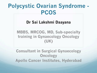 Polycystic Ovarian Syndrome -
PCOS
Dr Sai Lakshmi Daayana
MBBS, MRCOG, MD, Sub-specialty
training in Gynaecology Oncology
(UK)
Consultant in Surgical Gynaecology
Oncology
Apollo Cancer Institutes, Hyderabad
 