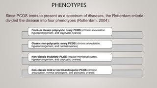 PHENOTYPES
Since PCOS tends to present as a spectrum of diseases, the Rotterdam criteria
divided the disease into four phenotypes (Rotterdam, 2004):
Frank or classic polycystic ovary PCOS (chronic anovulation,
hyperandrogenism, and polycystic ovaries)
Classic non-polycystic ovary PCOS (chronic anovulation,
hyperandrogenism, and normal ovaries)
Non-classic ovulatory PCOS (regular menstrual cycles,
hyperandrogenism, and polycystic ovaries)
Non-classic mild or normoandrogenic PCOS (chronic
anovulation, normal androgens, and polycystic ovaries)
 