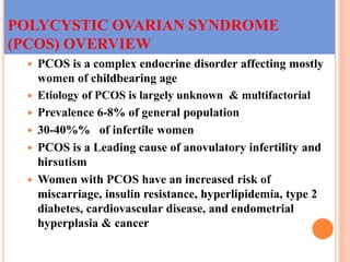 POLYCYSTIC OVARIAN SYNDROME
(PCOS) OVERVIEW
 PCOS is a complex endocrine disorder affecting mostly
women of childbearing age
 Etiology of PCOS is largely unknown & multifactorial
 Prevalence 6-8% of general population
 30-40%% of infertile women
 PCOS is a Leading cause of anovulatory infertility and
hirsutism
 Women with PCOS have an increased risk of
miscarriage, insulin resistance, hyperlipidemia, type 2
diabetes, cardiovascular disease, and endometrial
hyperplasia & cancer
 