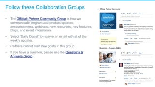 Follow these Collaboration Groups
• The Official: Partner Community Group is how we 
communicate program and product updates, 
announcements, webinars, new resources, new features, 
blogs, and event information. 
• Select ‘Daily Digest’ to receive an email with all of the 
weekly updates. 
• Partners cannot start new posts in this group. 
• If you have a question, please use the Questions & 
Answers Group. 
 