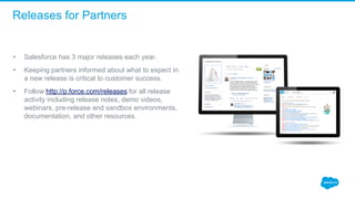 Releases for Partners
• Salesforce has 3 major releases each year.  
• Keeping partners informed about what to expect in 
a new release is critical to customer success.  
• Follow http://p.force.com/releases for all release 
activity including release notes, demo videos, 
webinars, pre-release and sandbox environments, 
documentation, and other resources.  
 