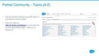 Partner Community – Topics (A-Z)
• Having trouble finding a specific topic in 
the Partner Community? 
• Use the table at 
http://p.force.com/topics to jump directly 
to any educational topic, service, or 
resource.
 