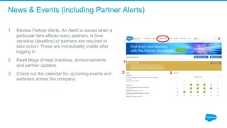 News & Events (including Partner Alerts)
1. Review Partner Alerts. An Alert! is issued when a 
particular item affects many partners, is time 
sensitive (deadline) or partners are required to 
take action. These are immediately visible after 
logging in.
2. Read blogs of best practices, announcements 
and partner updates.
3. Check out the calendar for upcoming events and 
webinars across the company.
1
2 3
 