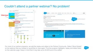 Couldn’t attend a partner webinar? No problem! 
For most of our partner programs, we add the replay and slides to the Partner Community. Select “More Details” 
on the webinar that you missed or would like to view again. Find the program highlights, replay and slides listed 
on the calendar page. Keep in mind that it may take up to 24-48 hours to be added. 
Click here!
 