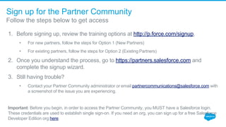 Sign up for the Partner Community
Follow the steps below to get access
1. Before signing up, review the training options at http://p.force.com/signup.
• For new partners, follow the steps for Option 1 (New Partners)
• For existing partners, follow the steps for Option 2 (Existing Partners)
2. Once you understand the process, go to https://partners.salesforce.com and 
complete the signup wizard. 
3. Still having trouble? 
• Contact your Partner Community administrator or email partnercommunications@salesforce.com with 
a screenshot of the issue you are experiencing.
Important: Before you begin, in order to access the Partner Community, you MUST have a Salesforce login. 
These credentials are used to establish single sign-on. If you need an org, you can sign up for a free Salesforce 
Developer Edition org here.
 