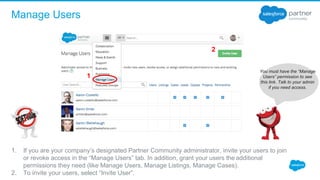 Manage Users
You must have the “Manage
Users” permission to see
this link. Talk to your admin
if you need access.
1
2
1. If you are your company’s designated Partner Community administrator, invite your users to join 
or revoke access in the “Manage Users” tab. In addition, grant your users the additional 
permissions they need (like Manage Users, Manage Listings, Manage Cases). 
2. To invite your users, select “Invite User”.  
 