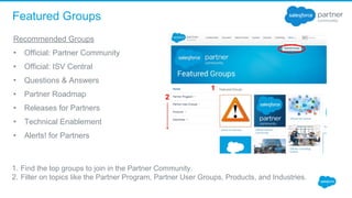 Featured Groups
1. Find the top groups to join in the Partner Community. 
2. Filter on topics like the Partner Program, Partner User Groups, Products, and Industries.
Recommended Groups
• Official: Partner Community
• Official: ISV Central
• Questions & Answers
• Partner Roadmap
• Releases for Partners
• Technical Enablement
• Alerts! for Partners
2
1
 