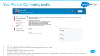 Your Partner Community profile
1. Information about you and your company. 
2. See your Trailhead badges and Salesforce certifications displayed on your profile.
3. Access your Chatter feed.
4. Manage and track your cases in the Support tab.
5. View the Help & Training catalog.
6. Select ‘Edit’ to update your Profile, Settings, Work & Experience (including Trailhead badges & certifications), and see a list of your company’s 
designated Partner Community administrator(s).
1
2
3
4
5
6.
 
