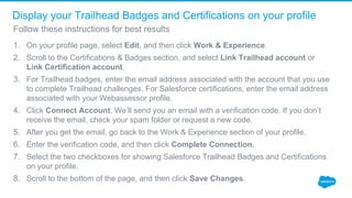 Display your Trailhead Badges and Certifications on your profile
1. On your profile page, select Edit, and then click Work & Experience.
2. Scroll to the Certifications & Badges section, and select Link Trailhead account or 
Link Certification account. 
3. For Trailhead badges, enter the email address associated with the account that you use 
to complete Trailhead challenges. For Salesforce certifications, enter the email address 
associated with your Webassessor profile. 
4. Click Connect Account. We’ll send you an email with a verification code. If you don’t 
receive the email, check your spam folder or request a new code. 
5. After you get the email, go back to the Work & Experience section of your profile. 
6. Enter the verification code, and then click Complete Connection. 
7. Select the two checkboxes for showing Salesforce Trailhead Badges and Certifications 
on your profile. 
8. Scroll to the bottom of the page, and then click Save Changes. 
Follow these instructions for best results
 