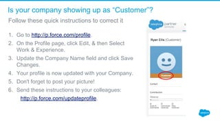 Is your company showing up as “Customer”?
1. Go to http://p.force.com/profile.
2. On the Profile page, click Edit, & then Select 
Work & Experience.
3. Update the Company Name field and click Save 
Changes.
4. Your profile is now updated with your Company.
5. Don't forget to post your picture!
6. Send these instructions to your colleagues:
        http://p.force.com/updateprofile.
Follow these quick instructions to correct it
 
