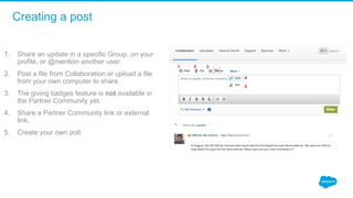Creating a post
1. Share an update in a specific Group, on your 
profile, or @mention another user.
2. Post a file from Collaboration or upload a file 
from your own computer to share.
3. The giving badges feature is not available in 
the Partner Community yet. 
4. Share a Partner Community link or external 
link. 
5. Create your own poll. 
1 2 3
4
5
 