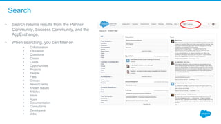 Search
• Search returns results from the Partner 
Community, Success Community, and the 
AppExchange. 
• When searching, you can filter on
• Collaboration
• Education
• Questions
• Cases
• Leads 
• Opportunities
• Projects
• People
• Files
• Groups
• News/Events 
• Known Issues
• Articles
• Ideas
• Apps
• Documentation
• Consultants
• Developers
• Jobs
 