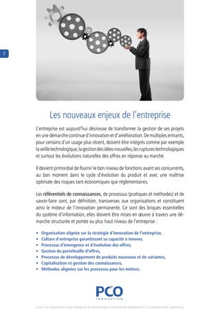 3




             Les nouveaux enjeux de l’entreprise
    L’entreprise est aujourd’hui désireuse de transformer la gestion de ses projets 
    en une démarche continue d’innovation et d’amélioration. de multiples entrants,  
    pour certains d’un usage plus récent, doivent être intégrés comme par exemple  
    la veille technologique, la gestion des idées nouvelles, les ruptures technologiques 
    et surtout les évolutions naturelles des offres en réponse au marché.

    il devient primordial de fournir le bon niveau de fonctions avant ses concurrents, 
    au  bon  moment  dans  le  cycle  d’évolution  du  produit  et  avec  une  maîtrise 
    optimale des risques tant économiques que réglementaires.

    Les référentiels de connaissances, de processus (pratiques et méthodes) et de 
    savoir-faire  sont,  par  définition,  transverses  aux  organisations  et  constituent 
    ainsi le moteur de l’innovation permanente. ce sont des briques essentielles 
    du système d’information, elles doivent être mises en œuvre à travers une dé-
    marche structurée et portée au plus haut niveau de l’entreprise :

    •   Organisation alignée sur la stratégie d’innovation de l’entreprise,
    •   Culture d’entreprise garantissant sa capacité à innover,
    •   Processus d’émergence et d’évolution des offres,
    •   Gestion du portefeuille d’offres,
    •   Processus de développement de produits nouveaux et de variantes,
    •   Capitalisation et gestion des connaissances,
    •   Méthodes alignées sur les processus pour les métiers.




    [ PLM : Les fondations d’une déMarche de ManageMent d’innovation PerManente et d’aMéLioration continue. ]
 